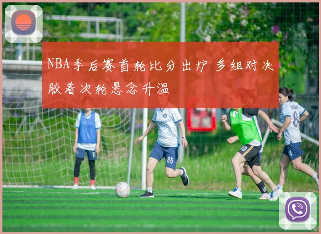 NBA季后赛首轮比分出炉 多组对决胶着次轮悬念升温