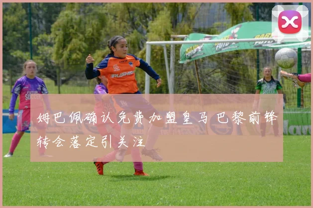 姆巴佩确认免费加盟皇马 巴黎前锋转会落定引关注