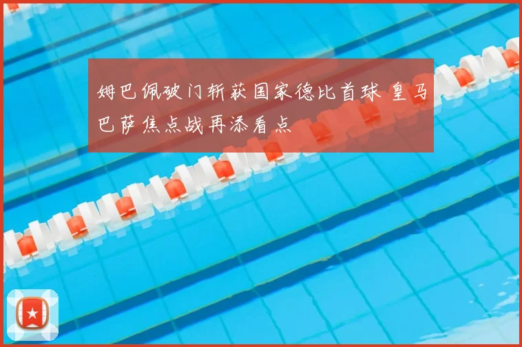 姆巴佩破门斩获国家德比首球 皇马巴萨焦点战再添看点