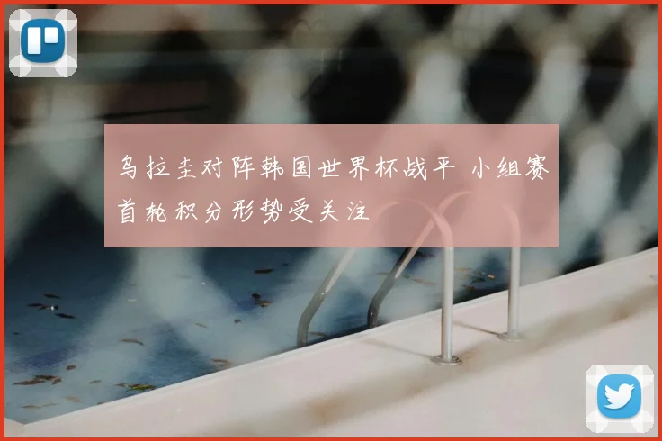 乌拉圭对阵韩国世界杯战平 小组赛首轮积分形势受关注