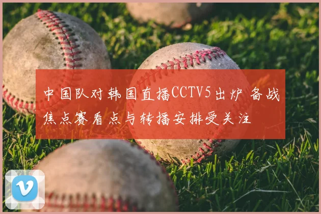 中国队对韩国直播CCTV5出炉 备战焦点赛看点与转播安排受关注