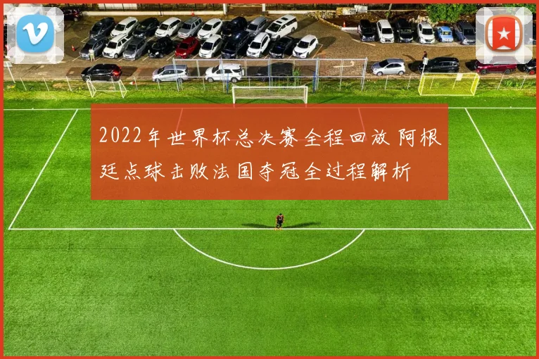 2022年世界杯总决赛全程回放 阿根廷点球击败法国夺冠全过程解析
