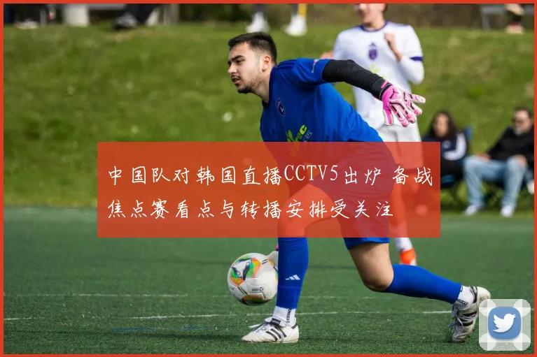 中国队对韩国直播CCTV5出炉 备战焦点赛看点与转播安排受关注