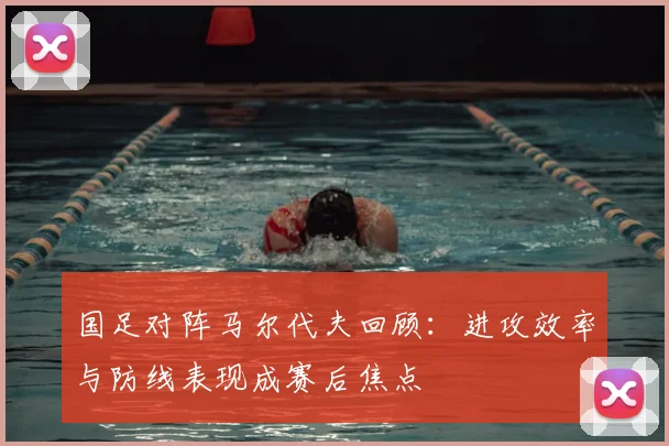 国足对阵马尔代夫回顾：进攻效率与防线表现成赛后焦点