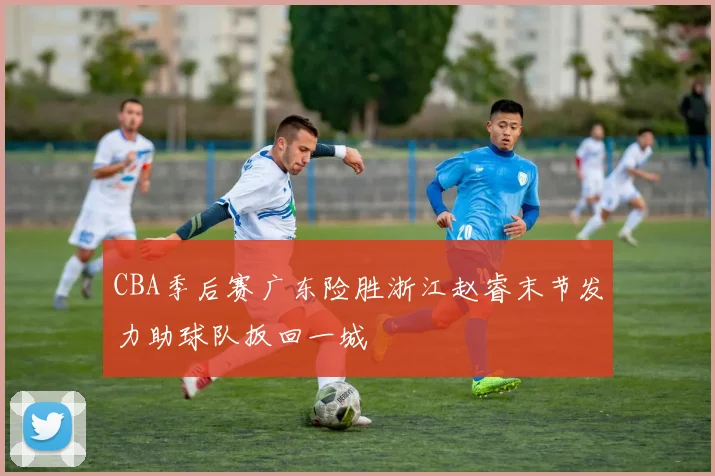 CBA季后赛广东险胜浙江赵睿末节发力助球队扳回一城
