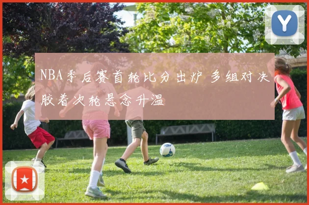 NBA季后赛首轮比分出炉 多组对决胶着次轮悬念升温