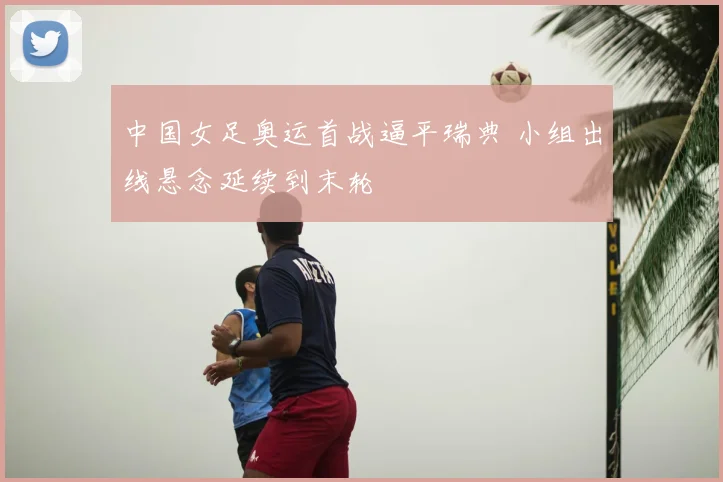 中国女足奥运首战逼平瑞典 小组出线悬念延续到末轮