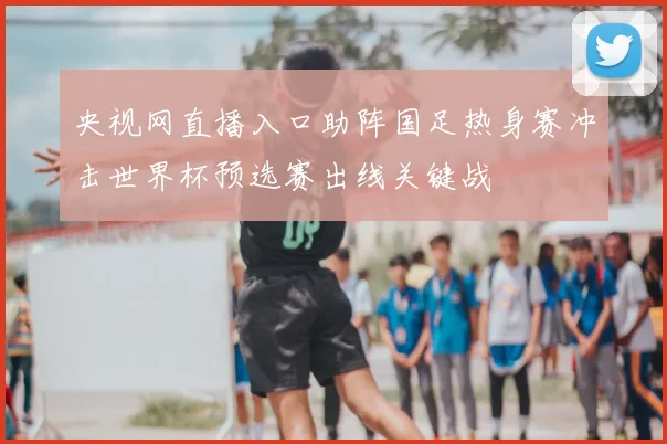 央视网直播入口助阵国足热身赛冲击世界杯预选赛出线关键战