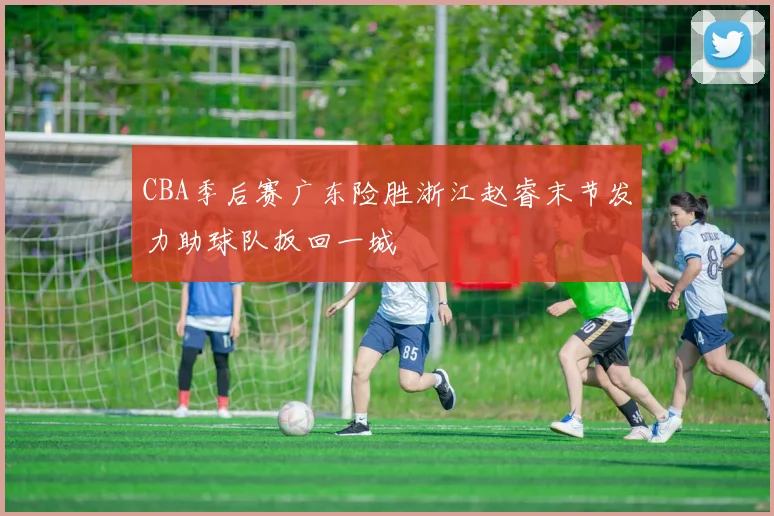 CBA季后赛广东险胜浙江赵睿末节发力助球队扳回一城